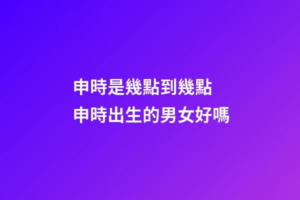 申時是幾點到幾點 申時出生的男女好嗎